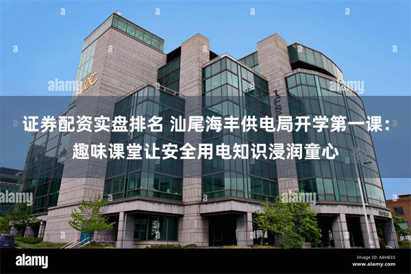 证券配资实盘排名 汕尾海丰供电局开学第一课：趣味课堂让安全用电知识浸润童心
