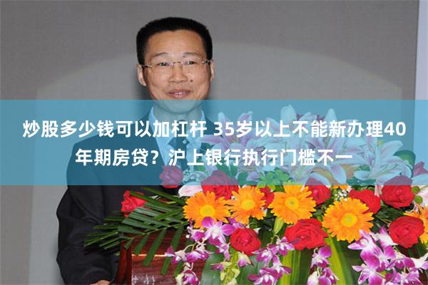 炒股多少钱可以加杠杆 35岁以上不能新办理40年期房贷？沪上银行执行门槛不一