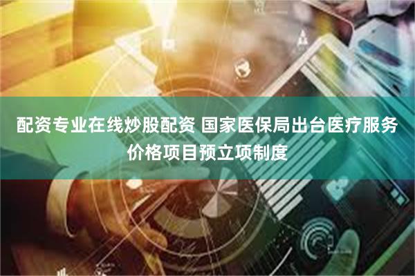 配资专业在线炒股配资 国家医保局出台医疗服务价格项目预立项制度