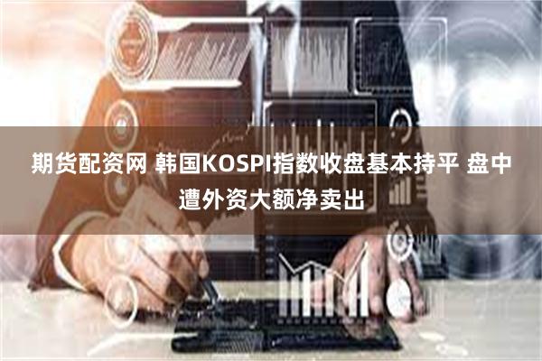 期货配资网 韩国KOSPI指数收盘基本持平 盘中遭外资大额净卖出