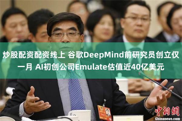 炒股配资配资线上 谷歌DeepMind前研究员创立仅一月 AI初创公司Emulate估值近40亿美元