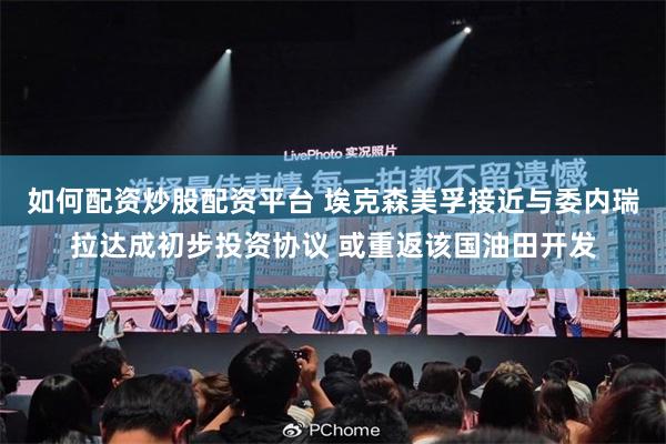 如何配资炒股配资平台 埃克森美孚接近与委内瑞拉达成初步投资协议 或重返该国油田开发