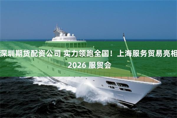 深圳期货配资公司 实力领跑全国！上海服务贸易亮相 2026 服贸会