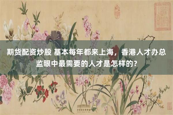 期货配资炒股 基本每年都来上海，香港人才办总监眼中最需要的人才是怎样的？