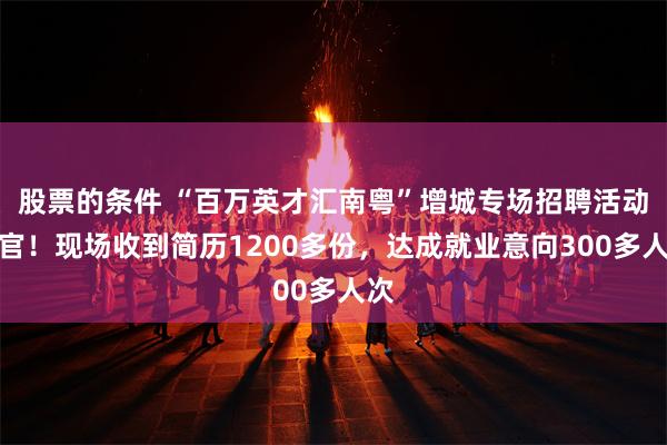 股票的条件 “百万英才汇南粤”增城专场招聘活动收官！现场收到简历1200多份，达成就业意向300多人次