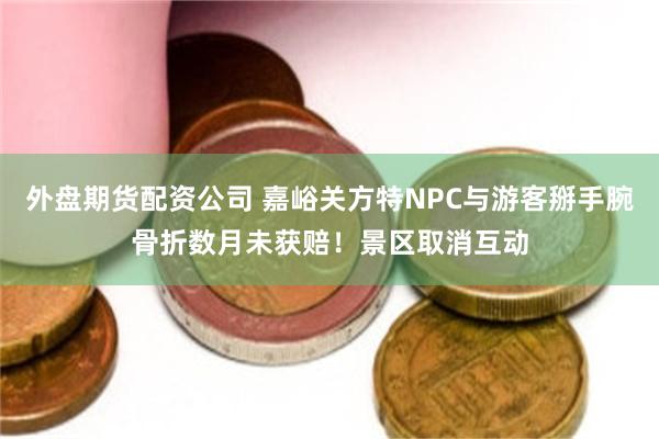 外盘期货配资公司 嘉峪关方特NPC与游客掰手腕骨折数月未获赔！景区取消互动