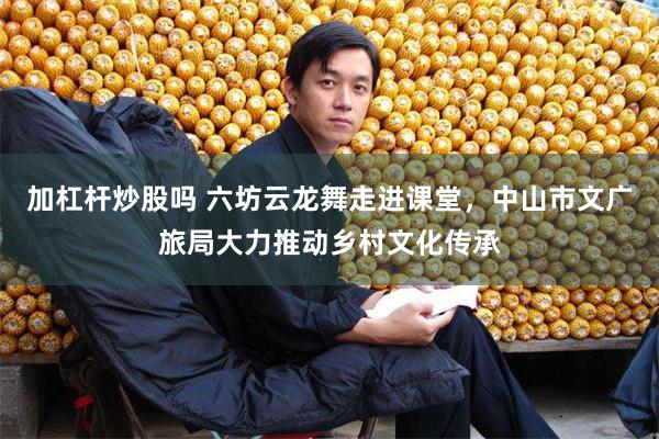 加杠杆炒股吗 六坊云龙舞走进课堂，中山市文广旅局大力推动乡村文化传承