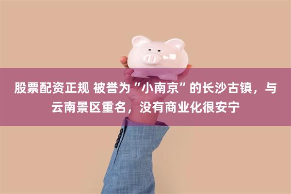 股票配资正规 被誉为“小南京”的长沙古镇，与云南景区重名，没有商业化很安宁