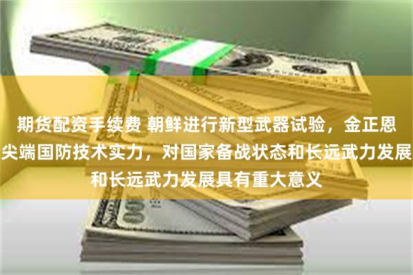 期货配资手续费 朝鲜进行新型武器试验，金正恩观摩：显示了尖端国防技术实力，对国家备战状态和长远武力发展具有重大意义