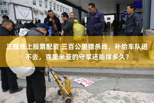 正规线上股票配资 三百公里猎杀线，补给车队进不去，克里米亚的守军还能撑多久？