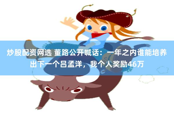 炒股配资网选 董路公开喊话：一年之内谁能培养出下一个吕孟洋，我个人奖励46万