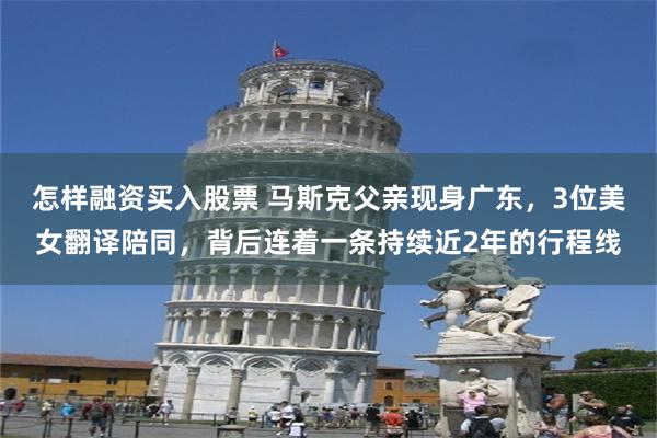 怎样融资买入股票 马斯克父亲现身广东，3位美女翻译陪同，背后连着一条持续近2年的行程线