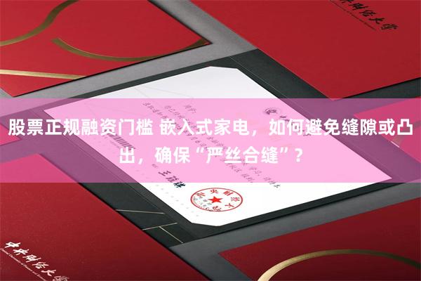 股票正规融资门槛 嵌入式家电，如何避免缝隙或凸出，确保“严丝合缝”？