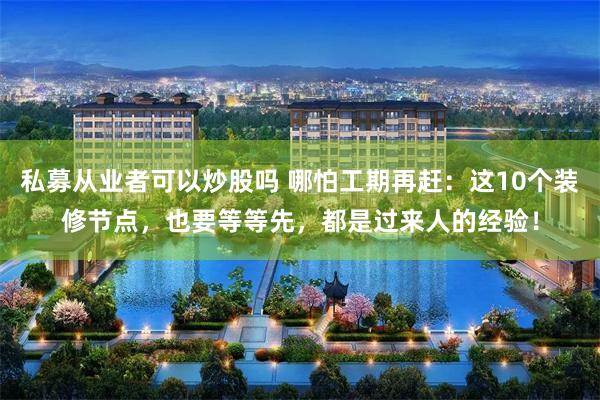 私募从业者可以炒股吗 哪怕工期再赶：这10个装修节点，也要等等先，都是过来人的经验！