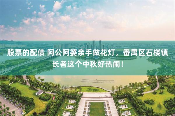 股票的配债 阿公阿婆亲手做花灯，番禺区石楼镇长者这个中秋好热闹！