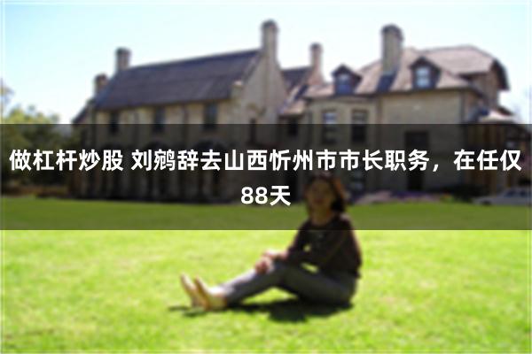 做杠杆炒股 刘鹓辞去山西忻州市市长职务，在任仅88天