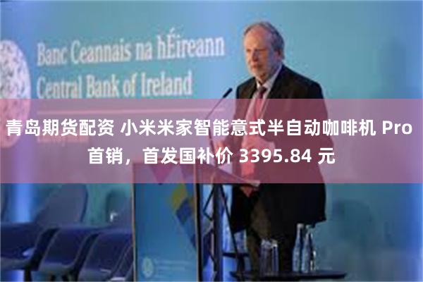青岛期货配资 小米米家智能意式半自动咖啡机 Pro 首销，首发国补价 3395.84 元
