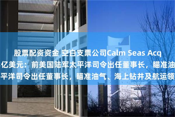 股票配资资金 空白支票公司Calm Seas Acquisition拟通过IPO募资3亿美元：前美国陆军太平洋司令出任董事长，瞄准油气、海上钻井及航运领域