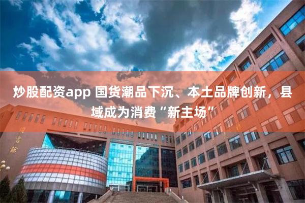 炒股配资app 国货潮品下沉、本土品牌创新，县域成为消费“新主场”