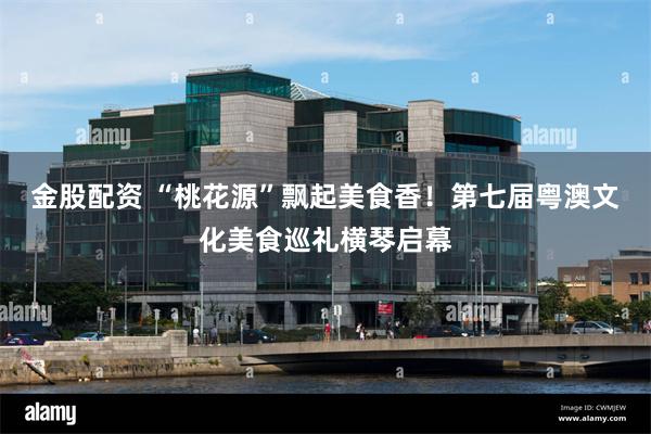 金股配资 “桃花源”飘起美食香！第七届粤澳文化美食巡礼横琴启幕
