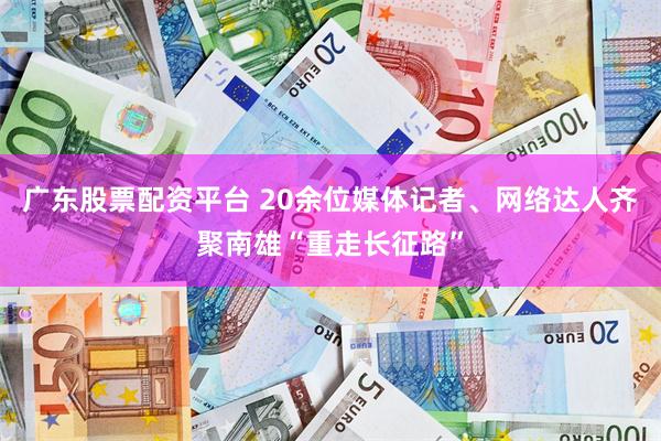广东股票配资平台 20余位媒体记者、网络达人齐聚南雄“重走长征路”
