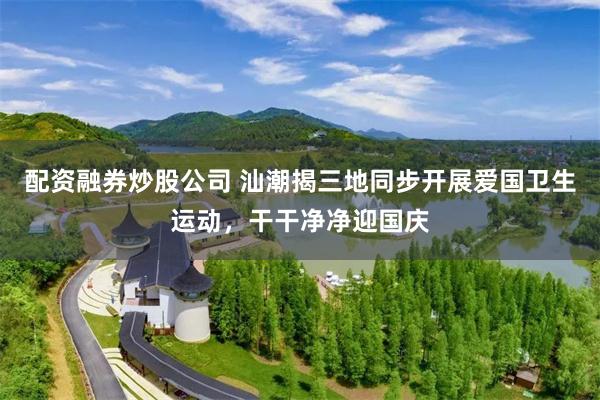 配资融券炒股公司 汕潮揭三地同步开展爱国卫生运动，干干净净迎国庆