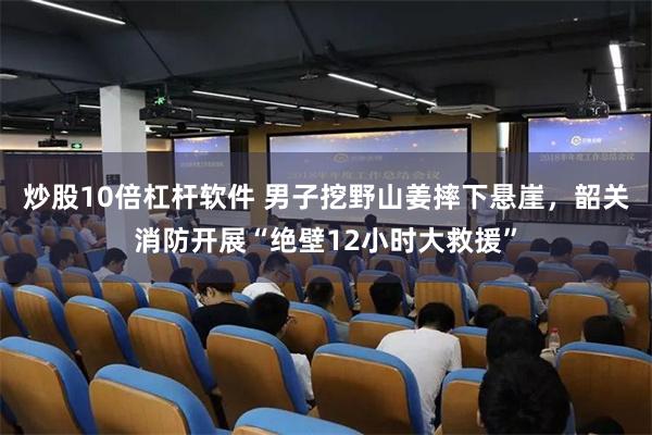 炒股10倍杠杆软件 男子挖野山姜摔下悬崖，韶关消防开展“绝壁12小时大救援”