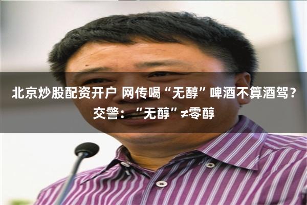 北京炒股配资开户 网传喝“无醇”啤酒不算酒驾？交警：“无醇”≠零醇
