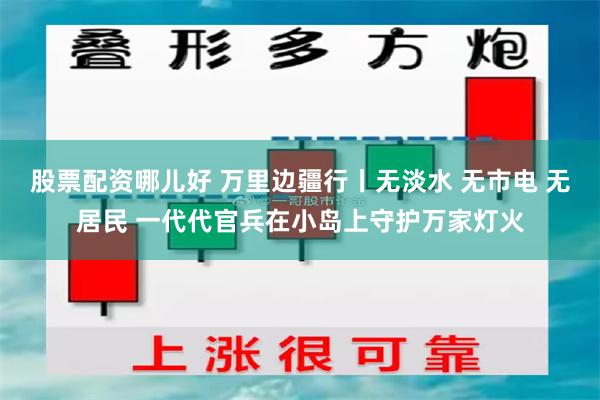 股票配资哪儿好 万里边疆行丨无淡水 无市电 无居民 一代代官兵在小岛上守护万家灯火