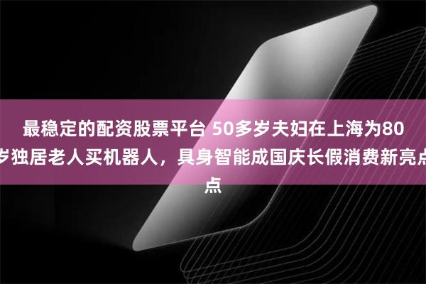 最稳定的配资股票平台 50多岁夫妇在上海为80岁独居老人买机器人，具身智能成国庆长假消费新亮点
