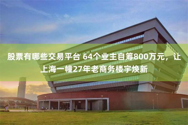股票有哪些交易平台 64个业主自筹800万元，让上海一幢27年老商务楼宇焕新