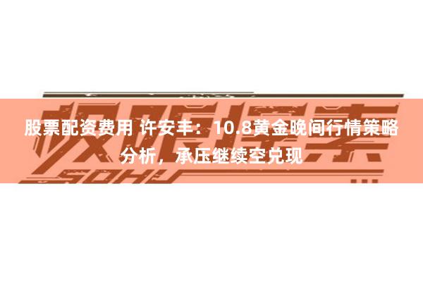 股票配资费用 许安丰：10.8黄金晚间行情策略分析，承压继续空兑现