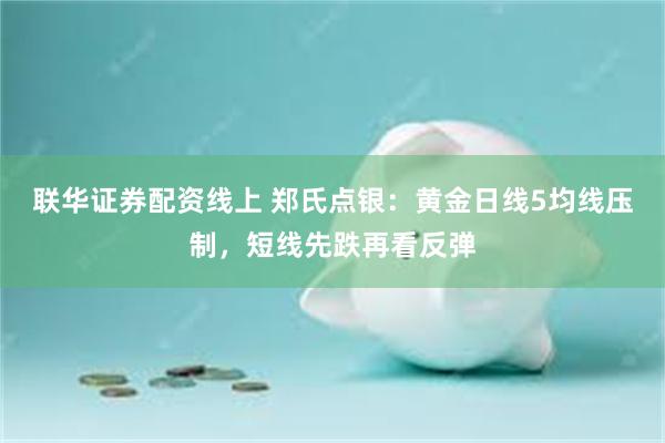 联华证券配资线上 郑氏点银：黄金日线5均线压制，短线先跌再看反弹