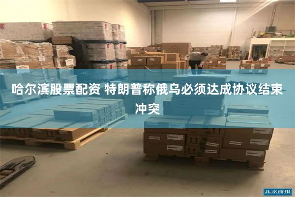 哈尔滨股票配资 特朗普称俄乌必须达成协议结束冲突